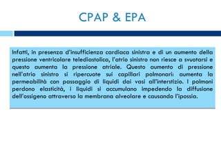 CPAP & EPA Infatti, in presenza d’insufficienza cardiaca sinistra e di un aumento della pressione ventricolare telediastolica, l’atrio sinistro non riesce a svuotarsi e questo aumenta la pressione atriale. Questo aumento di pressione nell’atrio sinistro si ripercuote sui capillari polmonari: aumenta la permeabilità con passaggio di liquidi dai vasi all’interstizio. I polmoni perdono elasticità, i liquidi si accumulano impedendo la diffusione dell’ossigeno attraverso la membrana alveolare e causando l’ipossia. 