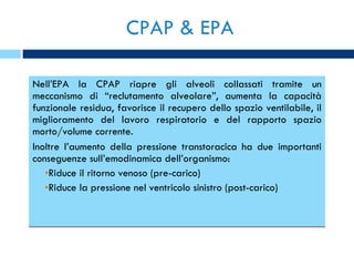 CPAP & EPA Nell’EPA la CPAP riapre gli alveoli collassati tramite un meccanismo di “reclutamento alveolare”, aumenta la capacità funzionale residua, favorisce il recupero dello spazio ventilabile, il miglioramento del lavoro respiratorio e del rapporto spazio morto/volume corrente. Inoltre l’aumento della pressione transtoracica ha due importanti conseguenze sull’emodinamica dell’organismo: Riduce il ritorno venoso (pre-carico) Riduce la pressione nel ventricolo sinistro (post-carico) 