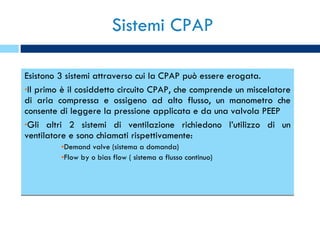 Sistemi CPAP Esistono 3 sistemi attraverso cui la CPAP può essere erogata.  Il primo è il cosiddetto circuito CPAP, che comprende un miscelatore di aria compressa e ossigeno ad alto flusso, un manometro che consente di leggere la pressione applicata e da una valvola PEEP Gli altri 2 sistemi di ventilazione richiedono l’utilizzo di un ventilatore e sono chiamati rispettivamente: Demand valve (sistema a domanda) Flow by o bias flow ( sistema a flusso continuo) 