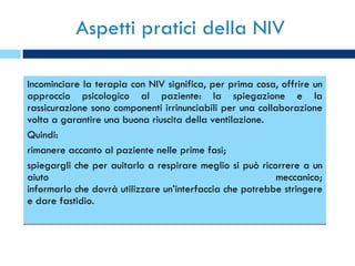 Aspetti pratici della NIV Incominciare la terapia con NIV significa, per prima cosa, offrire un approccio psicologico al paziente: la spiegazione e la rassicurazione sono componenti irrinunciabili per una collaborazione volta a garantire una buona riuscita della ventilazione. Quindi:  rimanere accanto al paziente nelle prime fasi; spiegargli che per auitarlo a respirare meglio si può ricorrere a un aiuto meccanico; informarlo che dovrà utilizzare un’interfaccia che potrebbe stringere e dare fastidio. 