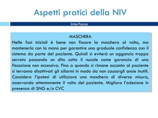 Aspetti pratici della NIV Interfacce MASCHERA Nelle fasi iniziali è bene non fissare la maschera al volto, ma mantenerla con la mano per garantire una graduale confidenza con il sistema da parte del paziente. Quindi si eviterà un aggancio troppo serrato passando un dito sotto il nucale come garanzia di una fissazione non eccessiva. Fino a quando si rimane accanto al paziente si terranno disattivati gli allarmi in modo da non causargli ansie inutili. Considera l’ipotesi di utilizzare una maschera di diversa misura, osservando attentamente il volto del paziente. Migliora l’adesione in presenza di SNG e/o CVC 