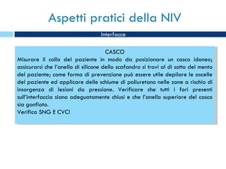 Aspetti pratici della NIV Interfacce CASCO Misurare il collo del paziente in modo da posizionare un casco idoneo; assicurarsi che l’anello di silicone dello scafandro si trovi al di sotto del mento del paziente; come forma di prevenzione può essere utile depilare le ascelle del paziente ed applicare delle schiume di poliuretano nelle zone a rischio di insorgenza di lesioni da pressione. Verificare che tutti i fori presenti sull’interfaccia siano adeguatamente chiusi e che l’anello superiore del casco sia gonfiato. Verifica SNG E CVC! 