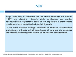 NIV Negli ultimi anni, a cominciare da uno studio effettuato da Meduri 2  (1989) che dimostrò i benefici della ventilazione non invasiva nell’insufficienza respiratoria acuta, la sua popolarità è enormemente cresciuta e si sono moltiplicati gli studi al riguardo. La NIV offre numerosi vantaggi riducendo la necessità di intubazione orotracheale, evitando quindi complicanze di carattere sia meccanico che infettivo che conseguono, invece, all’intubazione endotracheale. 2 Meduri GU et al. Noninvasive mack ventilation in patients with acute respiratory failure. Chest 1989; 95: 865-870 