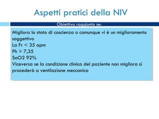 Aspetti pratici della NIV Migliora lo stato di coscienza o comunque vi è un miglioramento soggettivo La Fr < 35 apm Ph > 7,35 SaO2 92% Viceversa se la condizione clinica del paziente non migliora si procederà a ventilazione meccanica Obiettivo raggiunto se: 