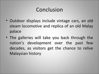 Conclusion Outdoor displays include vintage cars, an old steam locomotive and replica of an old Malay palace The galleries will take you back through the nation’s development over the past few decades, as visitors get the chance to relive Malaysian history 