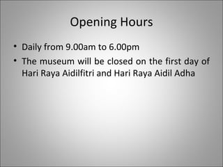 Opening Hours Daily from 9.00am to 6.00pm The museum will be closed on the first day of Hari Raya Aidilfitri and Hari Raya Aidil Adha 