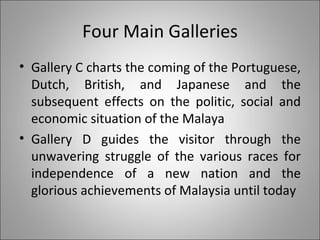 Four Main Galleries Gallery C charts the coming of the Portuguese, Dutch, British, and Japanese and the subsequent effects on the politic, social and economic situation of the Malaya  Gallery D guides the visitor through the unwavering struggle of the various races for independence of a new nation and the glorious achievements of Malaysia until today 