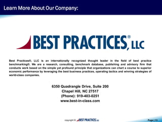 Page | 13
Best Practices®, LLC is an internationally recognized thought leader in the field of best practice
benchmarking®. We are a research, consulting, benchmark database, publishing and advisory firm that
conducts work based on the simple yet profound principle that organizations can chart a course to superior
economic performance by leveraging the best business practices, operating tactics and winning strategies of
world-class companies.
6350 Quadrangle Drive, Suite 200
Chapel Hill, NC 27517
(Phone): 919-403-0251
www.best-in-class.com
Learn More About Our Company:
 