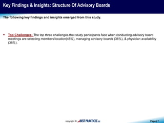 Page | 7
Key Findings & Insights: Structure Of Advisory Boards
 Top Challenges: The top three challenges that study participants face when conducting advisory board
meetings are selecting members/location(45%), managing advisory boards (36%), & physician availability
(36%).
The following key findings and insights emerged from this study.
 