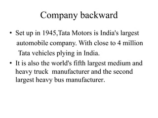 Company backward
• Set up in 1945,Tata Motors is India's largest
   automobile company. With close to 4 million
    Tata vehicles plying in India.
• It is also the world's fifth largest medium and
  heavy truck manufacturer and the second
  largest heavy bus manufacturer.
 