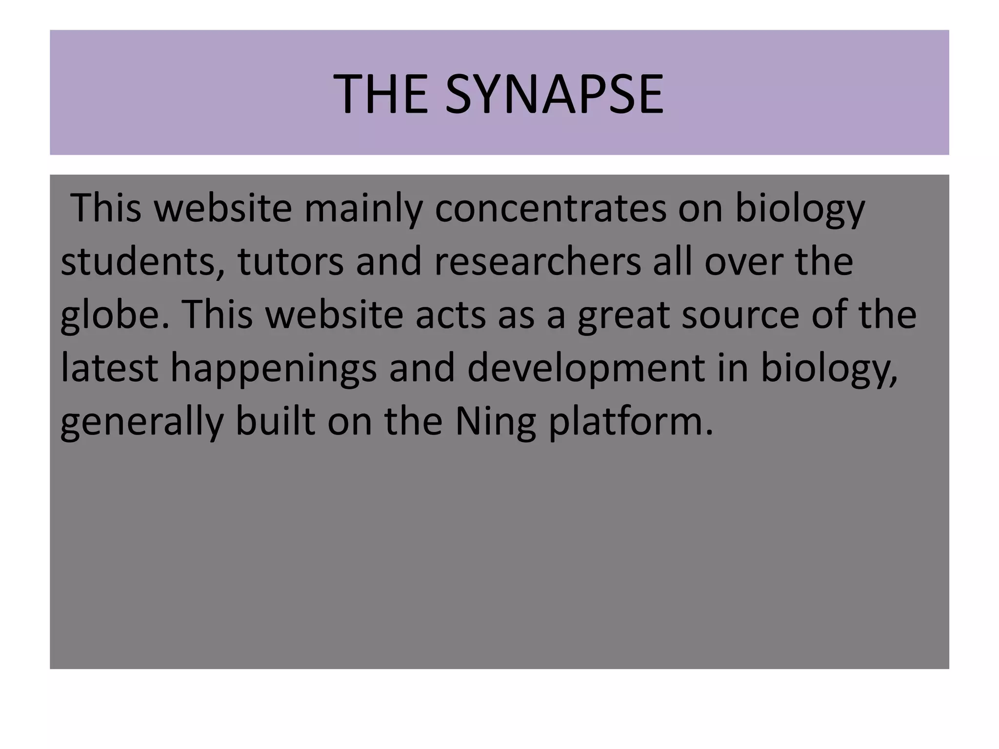 THE SYNAPSE
This website mainly concentrates on biology
students, tutors and researchers all over the
globe. This website acts as a great source of the
latest happenings and development in biology,
generally built on the Ning platform.
 