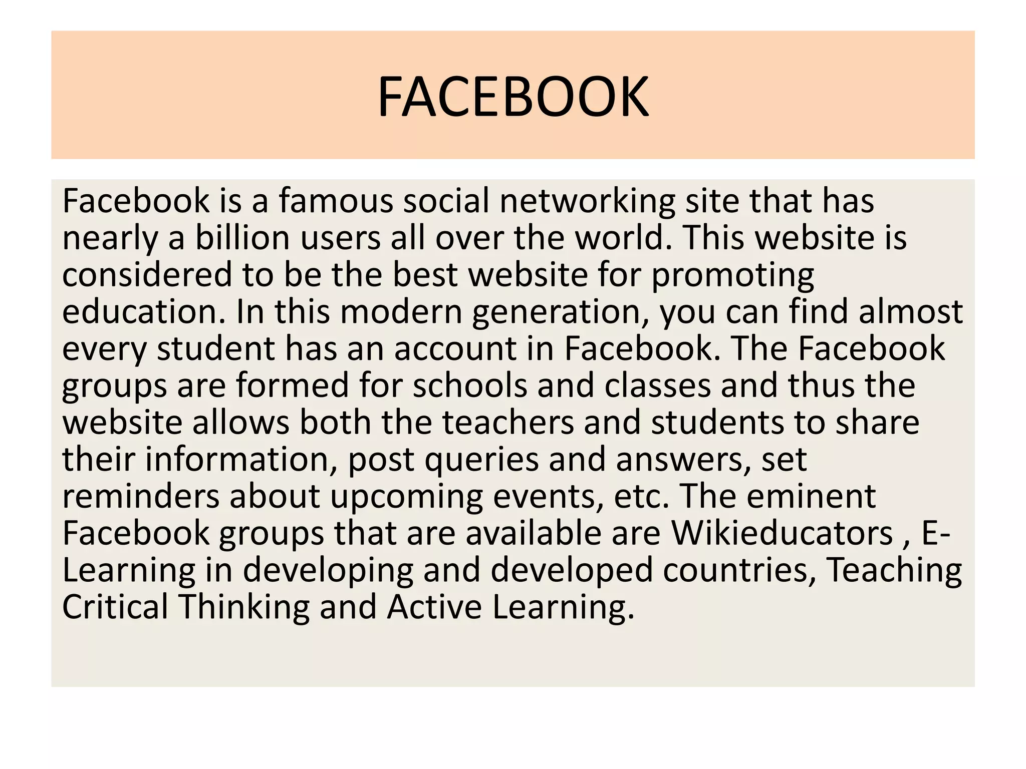 FACEBOOK
Facebook is a famous social networking site that has
nearly a billion users all over the world. This website is
considered to be the best website for promoting
education. In this modern generation, you can find almost
every student has an account in Facebook. The Facebook
groups are formed for schools and classes and thus the
website allows both the teachers and students to share
their information, post queries and answers, set
reminders about upcoming events, etc. The eminent
Facebook groups that are available are Wikieducators , E-
Learning in developing and developed countries, Teaching
Critical Thinking and Active Learning.
 