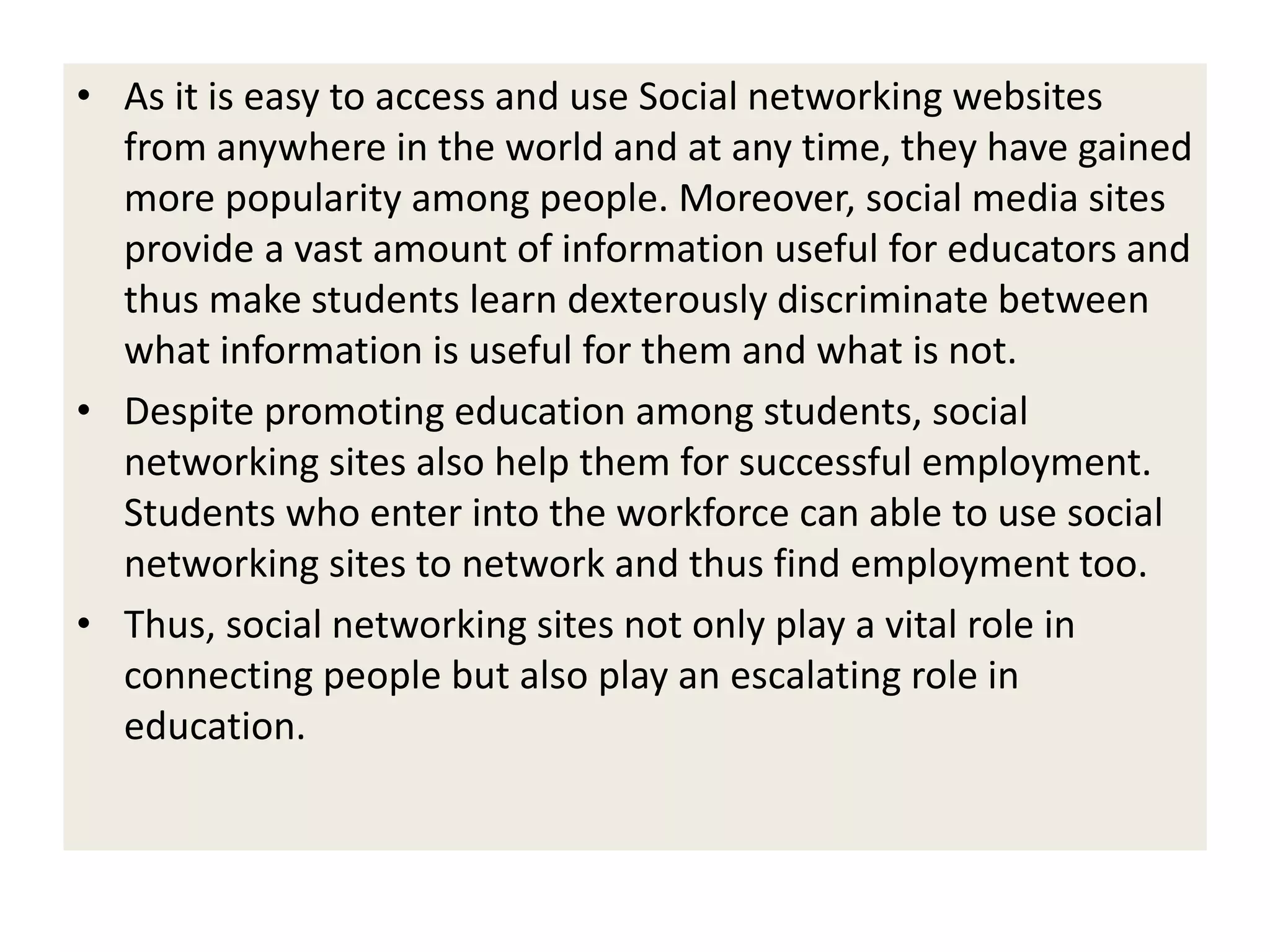 • As it is easy to access and use Social networking websites
from anywhere in the world and at any time, they have gained
more popularity among people. Moreover, social media sites
provide a vast amount of information useful for educators and
thus make students learn dexterously discriminate between
what information is useful for them and what is not.
• Despite promoting education among students, social
networking sites also help them for successful employment.
Students who enter into the workforce can able to use social
networking sites to network and thus find employment too.
• Thus, social networking sites not only play a vital role in
connecting people but also play an escalating role in
education.
 