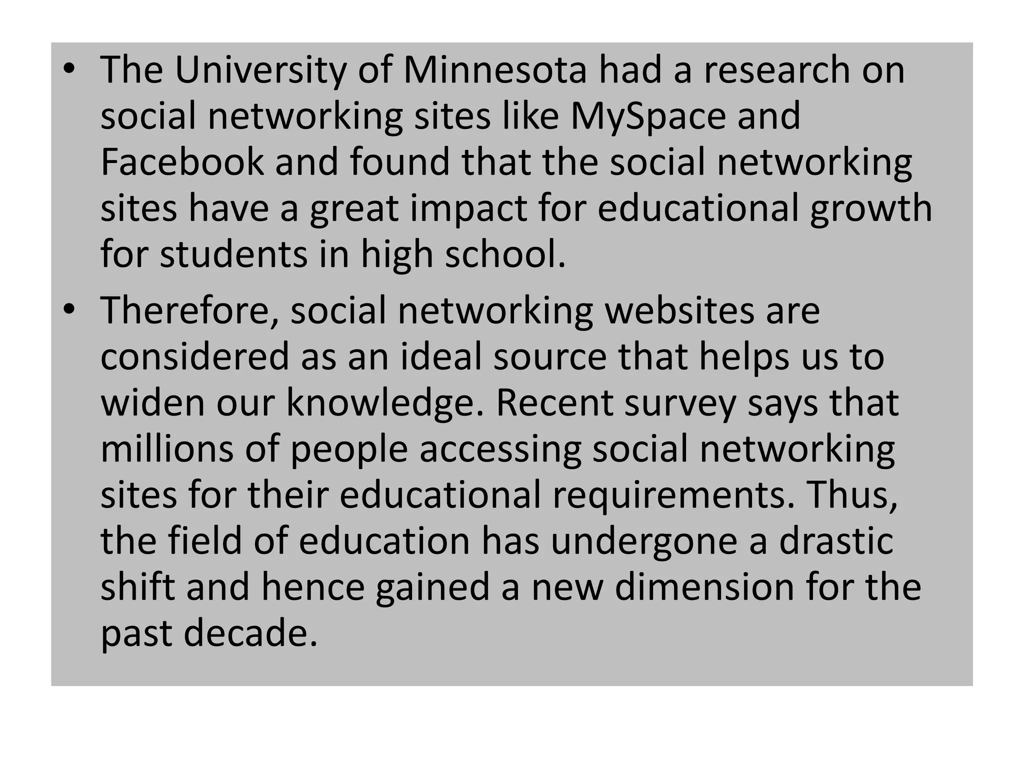 • The University of Minnesota had a research on
social networking sites like MySpace and
Facebook and found that the social networking
sites have a great impact for educational growth
for students in high school.
• Therefore, social networking websites are
considered as an ideal source that helps us to
widen our knowledge. Recent survey says that
millions of people accessing social networking
sites for their educational requirements. Thus,
the field of education has undergone a drastic
shift and hence gained a new dimension for the
past decade.
 