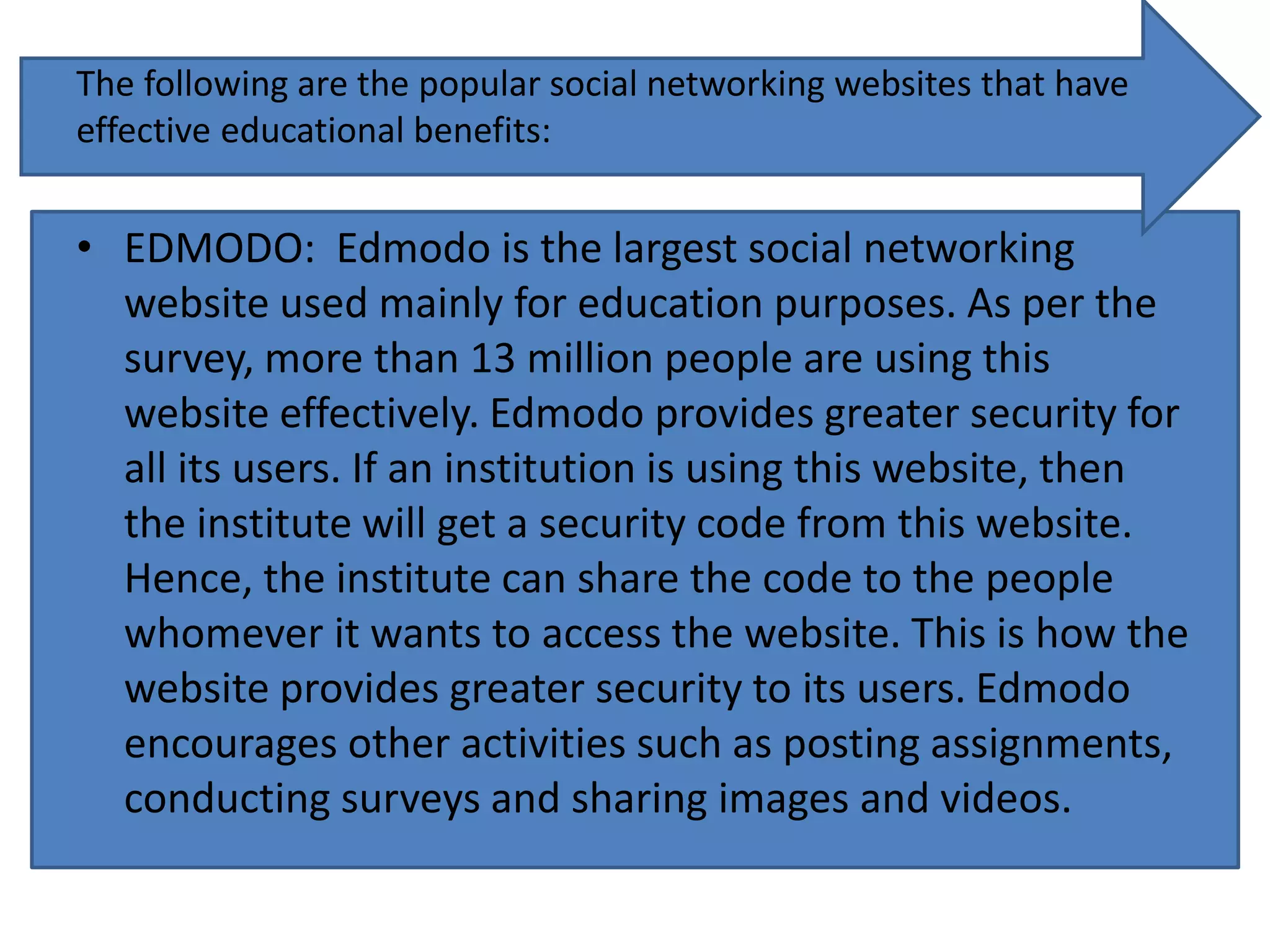 The following are the popular social networking websites that have
effective educational benefits:
• EDMODO: Edmodo is the largest social networking
website used mainly for education purposes. As per the
survey, more than 13 million people are using this
website effectively. Edmodo provides greater security for
all its users. If an institution is using this website, then
the institute will get a security code from this website.
Hence, the institute can share the code to the people
whomever it wants to access the website. This is how the
website provides greater security to its users. Edmodo
encourages other activities such as posting assignments,
conducting surveys and sharing images and videos.
 