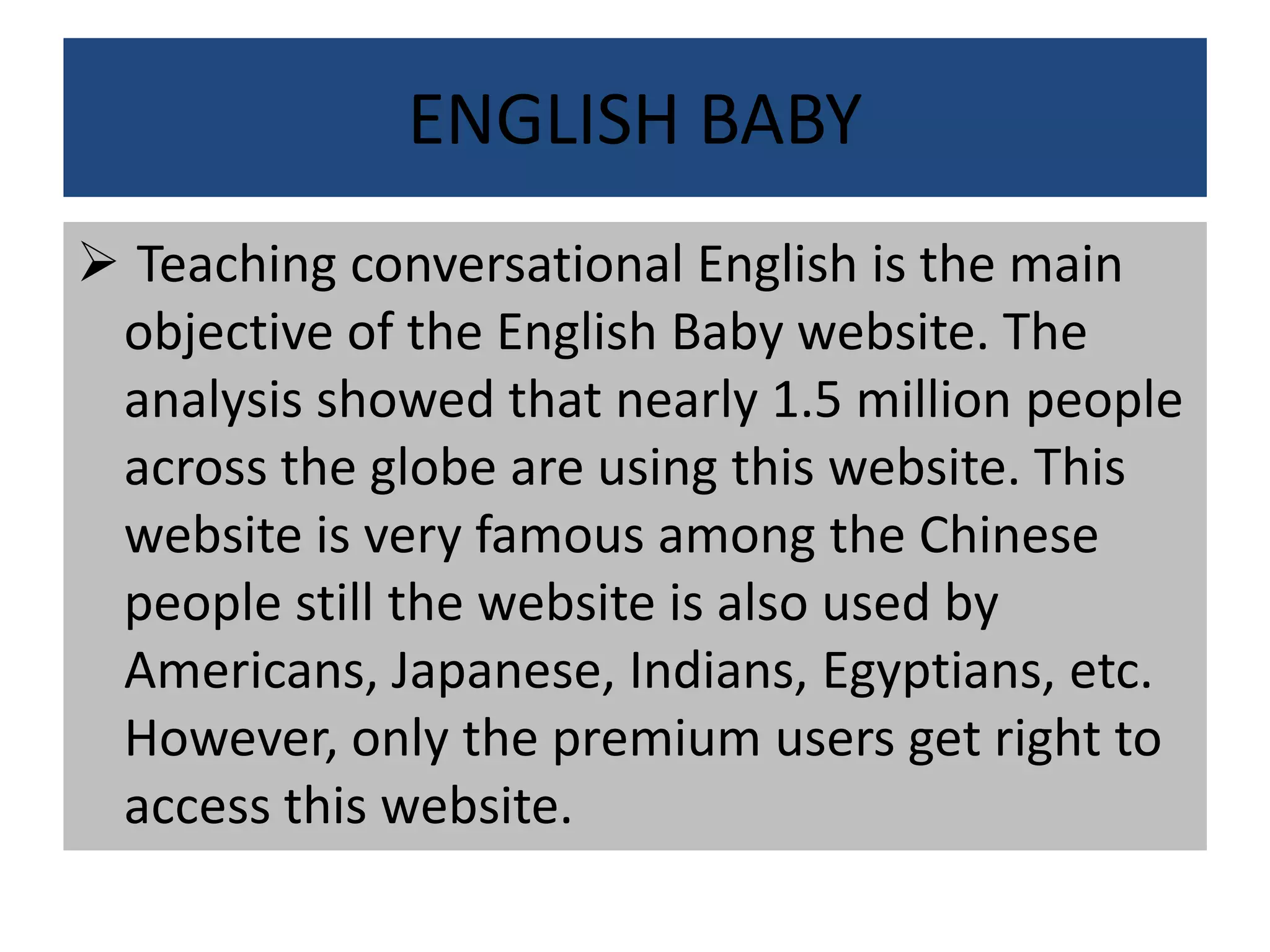 ENGLISH BABY
 Teaching conversational English is the main
objective of the English Baby website. The
analysis showed that nearly 1.5 million people
across the globe are using this website. This
website is very famous among the Chinese
people still the website is also used by
Americans, Japanese, Indians, Egyptians, etc.
However, only the premium users get right to
access this website.
 