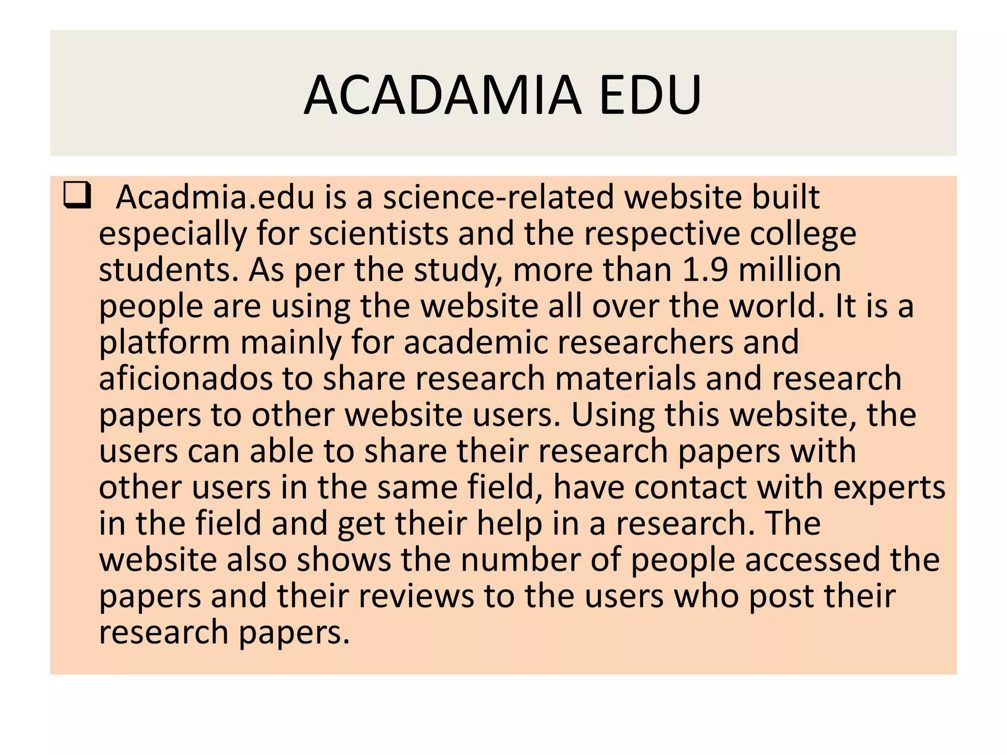 ACADAMIA EDU
 Acadmia.edu is a science-related website built
especially for scientists and the respective college
students. As per the study, more than 1.9 million
people are using the website all over the world. It is a
platform mainly for academic researchers and
aficionados to share research materials and research
papers to other website users. Using this website, the
users can able to share their research papers with
other users in the same field, have contact with experts
in the field and get their help in a research. The
website also shows the number of people accessed the
papers and their reviews to the users who post their
research papers.
 