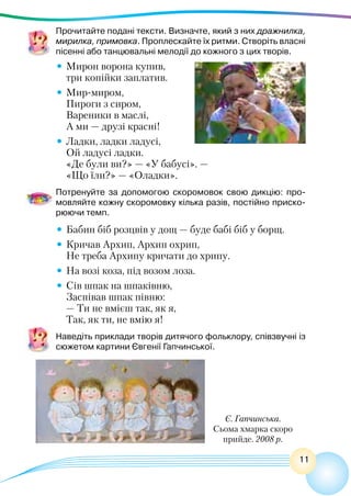 11
Прочитайте подані тексти. Визначте, який з них дражнилка,
мирилка, примовка. Проплескайте їх ритми. Створіть власні
пісенні або танцювальні мелодії до кожного з цих творів.
•	Мирон ворона купив,
	 три копійки заплатив.
•	Мир-миром,
	 Пироги з сиром,
	 Вареники в маслі,
	 А ми — друзі красні!
•	Ладки, ладки ладусі,
	 Ой ладусі ладки.
	 «Де були ви?» — «У бабусі». —
	 «Що їли?» — «Оладки».
Потренуйте за допомогою скоромовок свою дикцію: про-
мовляйте кожну скоромовку кілька разів, постійно приско-
рюючи темп.
•	Бабин біб розцвів у дощ — буде бабі біб у борщ.
•	Кричав Архип, Архип охрип,
	 Не треба Архипу кричати до хрипу.
•	На возі коза, під возом лоза.
•	Сів шпак на шпаківню,
	 Заспівав шпак півню:
	 — Ти не вмієш так, як я,
	 Так, як ти, не вмію я!
Наведіть приклади творів дитячого фольклору, співзвучні із
сюжетом картини Євгенії Гапчинської.
Є. Гапчинська.
Сьома хмарка скоро
прийде. 2008 р.
 