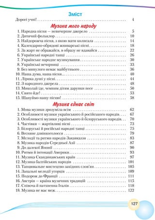 127
Зміст
Дорогі учні! . . . . . . . . . . . . . . . . . . . . . . . . . . . . . . . . . . . . . . . . . . . . . . . . . . . 	 4
Музика мого народу
1. Народна пісня — невичерпне джерело  . . . . . . . . . . . . . . . . . . . . . . 	 5
2. Дитячий фольклор  . . . . . . . . . . . . . . . . . . . . . . . . . . . . . . . . . . . . . . . . 	 10
3. Найдорожча пісня, з якою мати колисала . . . . . . . . . . . . . . . . . . . 	 14
4. Календарно-обрядові жниварські пісні . . . . . . . . . . . . . . . . . . . . . 	 18
5. За жарт не ображайся, в образу не вдавайся . . . . . . . . . . . . . . . . . 	 22
6. Українські народні танці . . . . . . . . . . . . . . . . . . . . . . . . . . . . . . . . . . . 	 26
7. Українське народне музикування  . . . . . . . . . . . . . . . . . . . . . . . . . . 	 30
8. Українські вечорниці  . . . . . . . . . . . . . . . . . . . . . . . . . . . . . . . . . . . . . . 	 33
9. Без минулого немає майбутнього . . . . . . . . . . . . . . . . . . . . . . . . . . . 	 36
10. Наша дума, наша пісня… . . . . . . . . . . . . . . . . . . . . . . . . . . . . . . . . . . . 	 40
11. Лірика душі у пісні . . . . . . . . . . . . . . . . . . . . . . . . . . . . . . . . . . . . . . . . 	 44
12. З народного джерела . . . . . . . . . . . . . . . . . . . . . . . . . . . . . . . . . . . . . . . 	 48
13. Миколай іде, чемним дітям дарунки несе . . . . . . . . . . . . . . . . . . . 	 50
14. Свято йде!  . . . . . . . . . . . . . . . . . . . . . . . . . . . . . . . . . . . . . . . . . . . . . . . . 	 53
15. Шануймо нашу пісню! . . . . . . . . . . . . . . . . . . . . . . . . . . . . . . . . . . . . . 	 58
Музика єднає світ
1. Мова музики зрозуміла всім  . . . . . . . . . . . . . . . . . . . . . . . . . . . . . . . 	 62
2. Особливості музики українського й російського народів . . . . 	 67
3. Особливості музики українського й білоруського народів . . . 	 70
4. Частівки — жартівливі пісні  . . . . . . . . . . . . . . . . . . . . . . . . . . . . . . . 	 73
5. Білоруські й російські народні танці . . . . . . . . . . . . . . . . . . . . . . . . 	 75
6. Весняне дзвінкоголосся . . . . . . . . . . . . . . . . . . . . . . . . . . . . . . . . . . . . 	 79
7. Мелодії та ритми народів Закавказзя . . . . . . . . . . . . . . . . . . . . . . . 	 83
8. Музика народів Середньої Азії . . . . . . . . . . . . . . . . . . . . . . . . . . . . 	 87
9. До далекої Японії . . . . . . . . . . . . . . . . . . . . . . . . . . . . . . . . . . . . . . . . . . 	 90
10. Ритми й інтонації Америки . . . . . . . . . . . . . . . . . . . . . . . . . . . . . . . . 	 93
11. Музика Скандинавських країн . . . . . . . . . . . . . . . . . . . . . . . . . . . . . 	 97
12. Музика балтійських народів  . . . . . . . . . . . . . . . . . . . . . . . . . . . . . . . 	101
13. Танцювальне мистецтво західних слов’ян  . . . . . . . . . . . . . . . . . . 	105
14. Запальні мелодії угорців . . . . . . . . . . . . . . . . . . . . . . . . . . . . . . . . . . . 	109
15. Подорож до Франції . . . . . . . . . . . . . . . . . . . . . . . . . . . . . . . . . . . . . . . 	111
16. Австрія — країна музичних традицій  . . . . . . . . . . . . . . . . . . . . . . . 	115
17. Співоча й натхненна Італія . . . . . . . . . . . . . . . . . . . . . . . . . . . . . . . . . 	118
18. Музика не має меж . . . . . . . . . . . . . . . . . . . . . . . . . . . . . . . . . . . . . . . . 	122
 