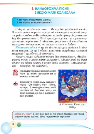 14
3. НАЙДОРОЖЧА ПІСНЯ,
З ЯКОЮ МАТИ КОЛИСАЛА
Зверніть увагу! У нотному записі пісні біля половинних трива-
лостей стоїть крапка. Вона подовжує їх звучання.
Співуча українська мова… Мелодійні українські пісні…
З давніх-давен передає народ своїм нащадкам через пісенну
творчість любов до Батьківщини та своїх пращурів, учить до-
бру й справедливості. Пісні приходять до нас ще в ранньому
дитинстві чарівними й ніжними, радісними й спокійними
мелодіями колискових, які співають мами та бабусі.
Колискова пісня — це не тільки лагідна усмішка й ніж-
ність неньки. Це ще й оберіг, коштовна скарбниця народної
мудрості й самобутньої творчості.
Кажуть люди: «Мамина пісня і біль приколише», «Найдо-
рожча пісня, з якою мати колисала», «Легше тобі на душі
стане, як рідної неньки у серце пісня загляне», «Мамина пі-
сня — коротка, та солодка».
Пригадайте відомі вам колискові
пісні. За якими ознаками ви їх
можете упізнати?
Виконайте українську народну
пісню «Ой ходить сон» ніжно,
лагідно. З якою динамікою ви її
заспіваєте? Зверніть увагу на
темп виконання пісні, розспіву-
вані склади.
А. Сілівончик. Колискова.
2008 р.
1. Які пісні співає мама маляті?
2. Чи знаєте ви колискові пісні?
 