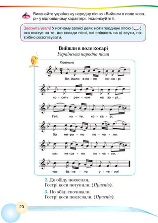 20
Вийшли в поле косарі
Українська народна пісня
Зверніть увагу! У нотному записі деякі ноти поєднані лігою ( ),
яка вказує на те, що склади пісні, які співають на ці звуки, по-
трібно розспівувати.
Виконайте українську народну пісню «Вийшли в поле коса-
рі» у відповідному характері. Інсценізуйте її.
2. До обіду покосили,
Гострі коси потупили. (Приспів).
3. По обіді спочивали,
Гострі коси поклепали. (Приспів).
 