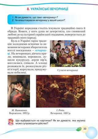 33
8. УКРАЇНСЬКІ ВЕЧОРНИЦІ
В Україні впродовж століть існували традиційні свята й
обряди. Кожен, у кого душа не зачерствіла, хто сповнений
любові до культурної української спадщини, повертається до
традицій свого народу.
Була в Україні гарна тради-
ція: холодними осінніми та зи-
мовими вечорами збиратися на
веселі посиденьки — вечорни-
ці. На вечорницях дівчата пря-
ли, вишивали, ворожили, лу-
щили кукурудзу, дерли пір’я,
веселилися, співали. А хлопці
розважали їх, розказували різ-
ні історії, жартували, придуму-
вали небилиці.
Сучасні вечорниці
І. Рєпін.
Вечорниці. 1881 р.
Що відбувається на картинах? Як ви думаєте, яка музика
може супроводити дійство?
1. Як ви думаєте, що таке «вечорниці»?
2. Чи влаштовували вечорниці у вашій школі?
М. Пимоненко.
Ворожіння. 1893 р.
 