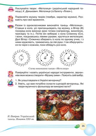 35
Н. Папірна. Український
танець. Початок ХХІ ст.
Послухайте твори: «Метелиця» (український народний та-
нець); К. Данькевич. Метелиця (із балету «Лілея»).
Порівняйте музику творів (тембри, характер музики). Роз-
кажіть про свої враження.
Разом із однокласниками виконайте танець «Метелиця».
Ставши в коло, усі пританцьовують під музику, а Вітер (В)
посеред кола виконує рухи гопака (наприклад, вихилясик,
присядку та ін.). Потім він вибирає з кола Сніжинку (Сн),
і вони, поєднавшись лівими руками, крутяться метелицею.
Далі Вітер і Сніжинка обирають із кола по одному учню, і з
ними кружляють, тримаючись за ліві руки. І так обкручують-
ся по черзі з кожним, поки обійдуть усе коло.
Схема виконання танцю «Метелиця»
Поміркуйте і назвіть українські народні інструменти, звучан-
ням яких можна створити «Музику зими». Поясніть свій вибір.
1.	Як улаштовували в Україні вечорниці?
2.	Уявіть, що вам потрібно скласти сценарій вечорниць. Які
твори музичного фольклору ви використаєте?
 
