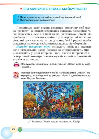 36
9. БЕЗ МИНУЛОГО НЕМАЄ МАЙБУТНЬОГО
Про минуле нашої країни, видатних історичних осіб мож-
на прочитати в цікавих історичних книжках, довідниках чи
енциклопедіях. Але є й інші свідки української історії, що
прийшли з тих далеких століть. Це — народні пісні. У них
розкриті дух часу, почуття, сподівання, болі й радощі героїв,
ставлення народу до своїх звитяжних лицарів-оборонців.
Народні історичні пісні оспівують події, що сталися,
коли український народ боровся за справедливість, мир і
незалежність у різні історичні часи. Багато історичних пі-
сень розповідають про славних мужніх козаків — захисників
українських земель.
Послухайте українську народну пісню «Засвіт встали коза-
ченьки».
Про що розповідається у пісні? Який характер музики? По-
міркуйте, чи співзвучні за змістом пісня й однойменна кар-
тина Марфи Тимченко.
М. Тимченко. Засвіт встали козаченьки. 2003 р.
1. Як ви думаєте, про що йдеться в історичних піснях?
2. Які історичні пісні вам відомі?
 