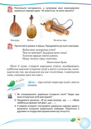 43
Розгляньте інструменти, у супроводі яких виконувалися
українські народні думи. Чи знаєте ви, як вони звучать?
Бандура		 Кобза		 Колісна ліра
Прочитайте уривок із вірша. Придумайте до нього мелодію.
Кобзо моя, непорочна утіхо!
Чом ти мовчиш? Задзвони мені стиха!
Голосом правди святої дзвони,
Нашу тісноту гірку спом’яни.
					 Пантелеймон Куліш
Пісні й думи, створені народним генієм, відображають
найбільш важливі історичні події в житті суспільства, почи-
наючи від тих, що віддалені від нас століттями, і закінчуючи
тими, свідками яких ми самі є.
Думи — ліро-епічні твори про події з життя
козаків.
1.	Як створювалися українські історичні пісні? Твори про
яких історичних осіб вам відомі?
2.	Продовжте речення: «Я не знав (знала), що … », «Мене
найбільше вразив той факт, що … ».
3.	У мережі Інтернет послухайте українські народні думи у
виконанні сучасних українських кобзарів. Поділіться з
друзями чи подругами враженнями від почутого.
 