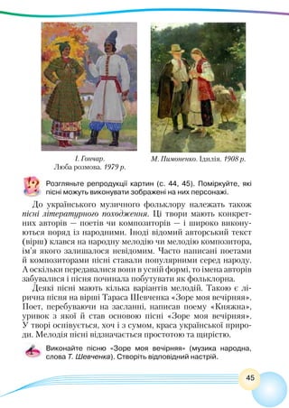 45
М. Пимоненко. Ідилія. 1908 р.
І. Гончар.
Люба розмова. 1979 р.
Розгляньте репродукції картин (с. 44, 45). Поміркуйте, які
пісні можуть виконувати зображені на них персонажі.
До українського музичного фольклору належать також
пісні літературного походження. Ці твори мають конкрет-
них авторів — поетів чи композиторів — і широко викону-
ються поряд із народними. Іноді відомий авторський текст
(вірш) клався на народну мелодію чи мелодію композитора,
ім’я якого залишалося невідомим. Часто написані поетами
й композиторами пісні ставали популярними серед народу.
А оскільки передавалися вони в усній формі, то імена авторів
забувалися і пісня починала побутувати як фольклорна.
Деякі пісні мають кілька варіантів мелодій. Такою є лі-
рична пісня на вірші Тараса Шевченка «Зоре моя вечірняя».
Поет, перебуваючи на засланні, написав поему «Княжна»,
уривок з якої й став основою пісні «Зоре моя вечірняя».
У творі оспівується, хоч і з сумом, краса української приро-
ди. Мелодія пісні відзначається простотою та щирістю.
Виконайте пісню «Зоре моя вечірняя» (музика народна,
слова Т. Шевченка). Створіть відповідний настрій.
 