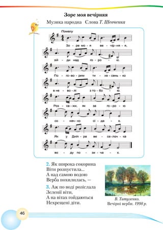 46
Зоре моя вечірняя
Музика народна Слова Т. Шевченка
В. Титуленко.
Вечірні верби. 1998 р.
2. Як широка сокорина
Віти розпустила...
А над самою водою
Верба похилилась, —
3. Аж по воді розіслала
Зеленії віти,
А на вітах гойдаються
Нехрещені діти.
 