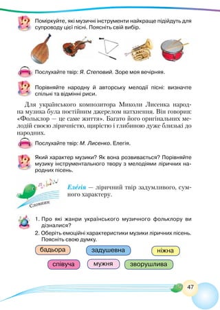 47
Поміркуйте, які музичні інструменти найкраще підійдуть для
супроводу цієї пісні. Поясніть свій вибір.
Послухайте твір: Я. Степовий. Зоре моя вечірняя.
Порівняйте народну й авторську мелодії пісні: визначте
спільні та відмінні риси.
Для українського композитора Миколи Лисенка народ-
на музика була постійним джерелом натхнення. Він говорив:
«Фольклор — це саме життя». Багато його оригінальних ме-
лодій своєю ліричністю, щирістю і глибиною дуже близькі до
народних.
Послухайте твір: М. Лисенко. Елегія.
Який характер музики? Як вона розвивається? Порівняйте
музику інструментального твору з мелодіями ліричних на-
родних пісень.
Елегія — ліричний твір задумливого, сум-
ного характеру.
1.	Про які жанри українського музичного фольклору ви
дізналися?
2. Оберіть емоційні характеристики музики ліричних пісень.
Поясніть свою думку.
ніжна
мужня
бадьора задушевна
зворушлива
співуча
 