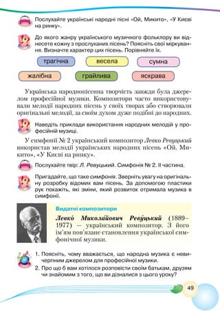 49
Послухайте українські народні пісні «Ой, Микито», «У Києві
на ринку».
До якого жанру українського музичного фольклору ви від-
несете кожну з прослуханих пісень? Поясніть свої міркуван-
ня. Визначте характер цих пісень. Порівняйте їх.
яскрава
весела сумна
жалібна
трагічна
грайлива
Українська народнопісенна творчість завжди була джере-
лом професійної музики. Композитори часто використову-
вали мелодії народних пісень у своїх творах або створювали
оригінальні мелодії, за своїм духом дуже подібні до народних.
Наведіть приклади використання народних мелодій у про-
фесійній музиці.
У симфонії № 2 український композитор Левко Ревуцький
використав мелодії українських народних пісень «Ой, Ми-
кито», «У Києві на ринку».
Послухайте твір: Л. Ревуцький. Симфонія № 2. ІІ частина.
Пригадайте, що таке симфонія. Зверніть увагу на оригіналь-
ну розробку відомих вам пісень. За допомогою пластики
рук покажіть, які зміни, який розвиток отримала музика в
симфонії.
Видатні композитори
Левко Миколайович Ревуцький (1889–
1977)  — український композитор. З його
ім’ям пов’язане становлення української сим-
фонічної музики.
1.	Поясніть, чому вважається, що народна музика є неви-
черпним джерелом для професійної музики.
2.	Про що б вам хотілося розповісти своїм батькам, друзям
чи знайомим з того, що ви дізналися з цього уроку?
 