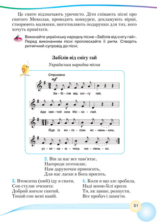 51
Це свято відзначають урочисто. Діти співають пісні про
святого Миколая, проводять конкурси, декламують вірші,
створюють малюнки, виготовляють подарунки для тих, кого
хочуть привітати.
Виконайте українську народну пісню «Забілів від снігу гай».
Перед виконанням пісні проплескайте її ритм. Створіть
ритмічний супровід до пісні.
Забілів від снігу гай
Українська народна пісня
2. Він за нас все пам’ятає, 
Нагороди зготовляє.
Нам даруночки приносить,
Для нас ласки в Бога просить. 
3. Втомлена (ний) іду я спати, 	 4. Коли я що зле зробила, 
Сон стуляє оченята: 	 Наді мною білі крила
Добрий янголе святий,	 Ти, як завше, розпусти,
Тихий сон мені навій. 	 Все пробач і захисти.
 