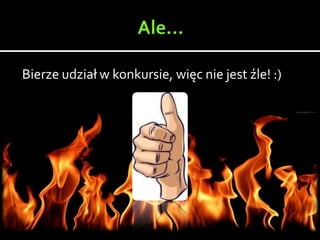 Bierze udział w konkursie, więc nie jest źle! :)
 