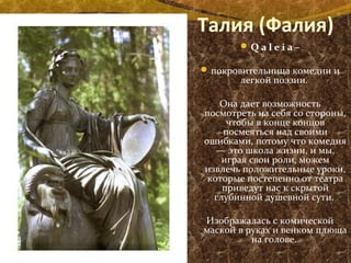 Талия (Фалия)
Q a l e i a –
покровительница комедии и
легкой поэзии.
Она дает возможность
посмотреть на себя со стороны,
чтобы в конце концов
посмеяться над своими
ошибками, потому что комедия
— это школа жизни, и мы,
играя свои роли, можем
извлечь положительные уроки,
которые постепенно от театра
приведут нас к скрытой
глубинной душевной сути.
Изображалась с комической
маской в руках и венком плюща
на голове.
 