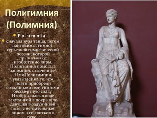 Полигимния
(Полимния)
P o l u m n i a –
сначала муза танца, потом
пантомимы, гимнов,
серьезной гимназической
поэзии, которой
приписывают
изобретение лиры.
Полигимния помогала
"запомнить схваченное".
Имя Полигимнии
указывает на то, что
поэты приобрели
созданными ими гимнами
бессмертную славу.
Изображалась в виде
закутанной в покрывало
девушки в задумчивой
позе, с мечтательным
лицом и со свитком в
 
