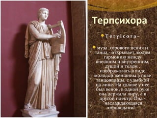 Терпсихора
T e r y i c o r a –
муза хорового пения и
танца - открывает людям
гармонию между
внешним и внутренним,
душой и телом ,
изображалась в виде
молодой женщины в позе
танцовщицы, с улыбкой
на лице. На голове у нее
был венок, в одной руке
она держала лиру, а в
другой плектр. Она -
"наслаждающаяся
хороводами".
 