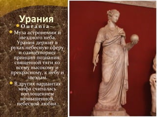 УранияO u r a n i a –
Муза астрономии и
звездного неба.
Урания держит в
руках небесную сферу
и олицетворяет
принцип познания,
священной тяги ко
всему высокому и
прекрасному, к небу и
звездам.
В других вариантах
мифа считалась
воплощением
возвышенной,
небесной любви.
 