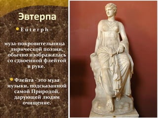 Эвтерпа
E u t e r p h –
муза-покровительница
лирической поэзии,
обычно изображалась
со сдвоенной флейтой
в руке.
Флейта - это муза
музыки, подсказанной
самой Природой,
дарующей людям
очищение.
 