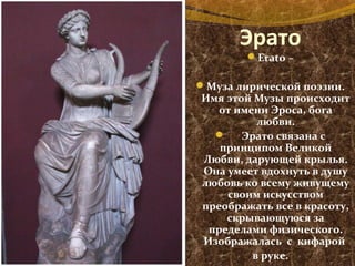 Эрато
Erato –
Муза лирической поэзии.
Имя этой Музы происходит
от имени Эроса, бога
любви.
 Эрато связана с
принципом Великой
Любви, дарующей крылья.
Она умеет вдохнуть в душу
любовь ко всему живущему
своим искусством
преображать все в красоту,
скрывающуюся за
пределами физического.
Изображалась с кифарой
в руке.
 