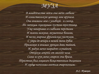 МУЗА
В младенчестве моем она меня любила
И семиствольную цевницу мне вручила.
Она внимала мне с улыбкой - и слегка,
По звонким скважинам пустого тростника,
Уже наигрывал я слабыми перстами
И гимны важные, внушенные богами,
И песни мирные фригийских пастухов.
С утра до вечера в немой тени дубов
Прилежно я внимал урокам девы тайной,
И, радуя меня наградою случайной,
Откинув локоны от милого чела,
Сама из рук моих свирель она брала.
Тростник был оживлен божественным дыханьем
И сердце наполнял святым очарованьем.
А.С. Пушкин
 