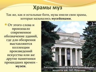 Храмы муз
От этого слова и
произошло
современное
обозначение зданий,
где для обозрения
выставляются
коллекции
произведений
искусства или же
другие памятники
прошедших времен -
музеи.
Так же, как и остальные боги, музы имели свои храмы,
которые назывались мусейонами.
Государственный музей изобразительных
искусств им. А.С. Пушкина
 