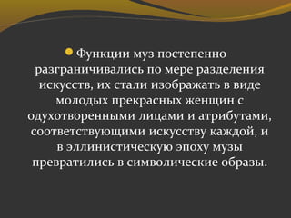 Функции муз постепенно
разграничивались по мере разделения
искусств, их стали изображать в виде
молодых прекрасных женщин с
одухотворенными лицами и атрибутами,
соответствующими искусству каждой, и
в эллинистическую эпоху музы
превратились в символические образы.
 