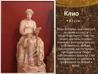 Клио
K l e i w – 
Муза истории, она означает
величие и славу и
свидетельствует о том, что
может достичь человек,
помогает разгадать загадку
собственного выбора,
бессмертия, достигнутого
преодолением своего
собственного предела. Она
изображалась со свитком и
грифельной палочкой в
руках.
 