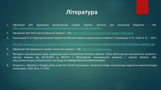 Література
1. Офіційний сайт Державної казначейської служби України. Звітність про виконання бюджетів - URL:
https://www.treasury.gov.ua/ua/file-storage/vikonannya-derzhavnogo-byudzhetu
2. Офіційний сайт Міністерства фінансів України – URL: https://mof.gov.ua/uk/current-year-budget-information
3. Баранецька О. В. Підвищення рівня бюджетної безпеки України національних інтересів / Баранецька О. В., Галяс О. В.. – 2017.
–
URL:http://dspace.wunu.edu.ua/bitstream/316497/16648/1/%d0%93%d0%b0%d0%bb%d1%8f%d1%81%20%d0%9e.%d0%92..pdf.
4. Офіційний сайт Державної служби статистики України – URL: http://www.ukrstat.gov.ua
5. Методичні рекомендації щодо розрахунку рівня економічної безпеки України: Наказ Міністерства економічного розвитку і
торгівлі України від 29.10.2013 р. №1277 / Міністерство економічного розвитку і торгівлі України. URL:
http://www.me.gov.ua/Documents/ List?lang=uk-UA&tag=MetodichniRekomendatsii
6. Chugunov I., Makohon V. Budget policy under the COVID-19 pandemic. Visnyk Kyi'vs'kogo nacional'nogo torgovel'no-ekonomichnogo
universytetu. 2020. № 6. S. 57-65.
 