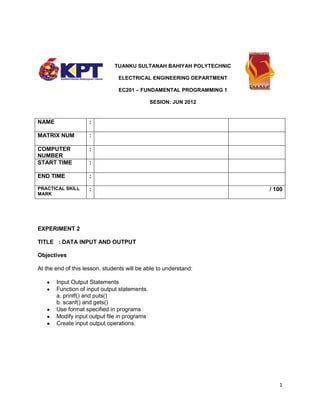 TUANKU SULTANAH BAHIYAH POLYTECHNIC
ELECTRICAL ENGINEERING DEPARTMENT
EC201 – FUNDAMENTAL PROGRAMMING 1
SESION: JUN 2012

NAME

:

MATRIX NUM

:

COMPUTER
NUMBER
START TIME

:

END TIME

:

PRACTICAL SKILL
MARK

:

:

/ 100

EXPERIMENT 2
TITLE : DATA INPUT AND OUTPUT
Objectives
At the end of this lesson, students will be able to understand:
Input Output Statements
Function of input output statements.
a. printf() and puts()
b. scanf() and gets()
Use format specified in programs
Modify input output file in programs
Create input output operations.

1

 