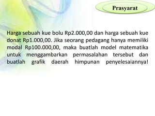 Prasyarat
Harga sebuah kue bolu Rp2.000,00 dan harga sebuah kue
donat Rp1.000,00. Jika seorang pedagang hanya memiliki
modal Rp100.000,00, maka buatlah model matematika
untuk menggambarkan permasalahan tersebut dan
buatlah grafik daerah himpunan penyelesaiannya!
 