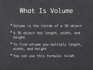 What Is Volume

Volume is the inside of a 3D object

A 3D object has length, width, and
height

To find volume you multiply length,
width, and height

You can use this formula: V=lwh
 