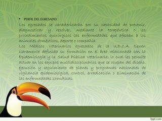 • PERFIL DEL EGRESADO: 
Los egresados se caracterizarán por su capacidad de prevenir, 
diagnosticar y resolver, mediante la terapéutica o los 
procedimientos quirúrgicos las enfermedades que afectan a los 
animales domésticos, deporte o compañía. 
Los Médicos Veterinarios egresados de la U.D.C.A. tienen 
claramente definida su formación en el área relacionada con la 
Epidemiología y la Salud Pública Veterinaria, lo cual les permite 
actuar en los equipos multidisciplinarios que se ocupan del diseño, 
ejecución y seguimiento de planes y programas nacionales de 
vigilancia epidemiológica, control, erradicación o eliminación de 
las enfermedades zoonóticas. 
 